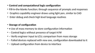 • Control and computational logic configuration
• Fill-in-the-blanks function; through sequence of prompts and responses
• Graphics capability engineer draws using light pen, similar to CAD
• Enter debug and check high level language routines
• Storage of configuration
• • Use of mass memory to store configuration information
• – Control logics without presence of target H/W
• – Verify engineer input to LCU; comparison from mass storage
• – Failed devices replaced with new one, configuration downloaded to it
• – Upload configuration from device to interface
 
