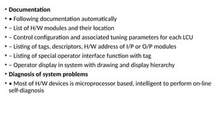 • Documentation
• • Following documentation automatically
• – List of H/W modules and their location
• – Control configuration and associated tuning parameters for each LCU
• – Listing of tags, descriptors, H/W address of I/P or O/P modules
• – Listing of special operator interface function with tag
• – Operator display in system with drawing and display hierarchy
• Diagnosis of system problems
• • Most of H/W devices is microprocessor based, intelligent to perform on-line
self-diagnosis
 