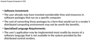 General Purpose Computers in DCS
• Software Investment:
• The user already may have invested considerable time and resources in
software packages that run on a specific computer.
• The cost of converting these packages to a form that would run in a vendor’s
distributed computing environment may not be worth the benefits.
• Specialized Language Requirements:
• The user’s application may be implemented most readily by means of a
software language that is not available in the system provided by the
distributed control vendors.
 