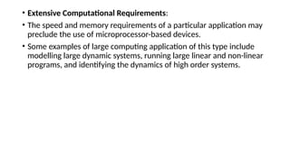 • Extensive Computational Requirements:
• The speed and memory requirements of a particular application may
preclude the use of microprocessor-based devices.
• Some examples of large computing application of this type include
modelling large dynamic systems, running large linear and non-linear
programs, and identifying the dynamics of high order systems.
 