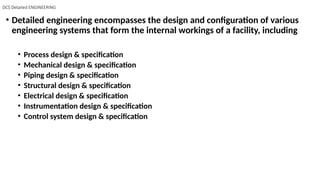 DCS Detailed ENGINEERING
• Detailed engineering encompasses the design and configuration of various
engineering systems that form the internal workings of a facility, including
• Process design & specification
• Mechanical design & specification
• Piping design & specification
• Structural design & specification
• Electrical design & specification
• Instrumentation design & specification
• Control system design & specification
 