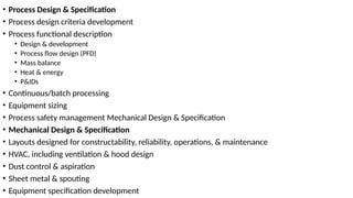 • Process Design & Specification
• Process design criteria development
• Process functional description
• Design & development
• Process flow design (PFD)
• Mass balance
• Heat & energy
• P&IDs
• Continuous/batch processing
• Equipment sizing
• Process safety management Mechanical Design & Specification
• Mechanical Design & Specification
• Layouts designed for constructability, reliability, operations, & maintenance
• HVAC, including ventilation & hood design
• Dust control & aspiration
• Sheet metal & spouting
• Equipment specification development
 