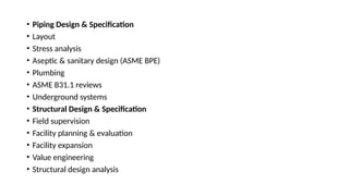 • Piping Design & Specification
• Layout
• Stress analysis
• Aseptic & sanitary design (ASME BPE)
• Plumbing
• ASME B31.1 reviews
• Underground systems
• Structural Design & Specification
• Field supervision
• Facility planning & evaluation
• Facility expansion
• Value engineering
• Structural design analysis
 