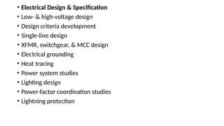 • Electrical Design & Specification
• Low- & high-voltage design
• Design criteria development
• Single-line design
• XFMR, switchgear, & MCC design
• Electrical grounding
• Heat tracing
• Power system studies
• Lighting design
• Power-factor coordination studies
• Lightning protection
 