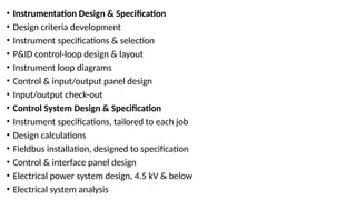 • Instrumentation Design & Specification
• Design criteria development
• Instrument specifications & selection
• P&ID control-loop design & layout
• Instrument loop diagrams
• Control & input/output panel design
• Input/output check-out
• Control System Design & Specification
• Instrument specifications, tailored to each job
• Design calculations
• Fieldbus installation, designed to specification
• Control & interface panel design
• Electrical power system design, 4.5 kV & below
• Electrical system analysis
 