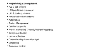 • Programming & Configuration
• PLC & DCS systems
• HMI graphics development
• UPS & back-up systems
• Networked control systems
• Automation
• Project Management
• Detailed proposals
• Project monitoring & weekly/monthly reporting
• Design coordination
• Labour utilization
• Cost estimating & overall analysis
• Scheduling
• Document control
 