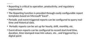 Reporting in DCS
• Reporting is critical to operation, productivity, and regulatory
requirement.
• The Reporting function is provided through easily configurable report
templates based on Microsoft®Excel®.
• Periodic and event-triggered reports can be configured to query real-
time and historical data.
• Periodic reports can be set up for hourly, shift, monthly, etc.
• Event-driven reports can be configured to record start/end time,
duration, time-stamped max/min values, etc., and triggered by a
digital point
 