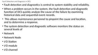 Fault Detection and Diagnosis in DCS
• Fault detection and diagnostics is central to system stability and reliability.
• When a problem occurs in the system, the fault detection and diagnostic
function of DCS quickly analyze the cause of the failure by examining
historical data and sequential event records.
• This allows maintenance personnel to pinpoint the cause and location,
and to determine a response.
• The system detection and diagnostic software monitors the status on
several levels of
• Network
• Network Node
• I/O Station
• I/O module
• I/O channel
 