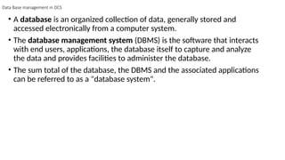Data Base management in DCS
• A database is an organized collection of data, generally stored and
accessed electronically from a computer system.
• The database management system (DBMS) is the software that interacts
with end users, applications, the database itself to capture and analyze
the data and provides facilities to administer the database.
• The sum total of the database, the DBMS and the associated applications
can be referred to as a "database system".
 