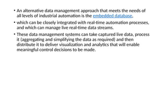 • An alternative data management approach that meets the needs of
all levels of industrial automation is the embedded database,
• which can be closely integrated with real-time automation processes,
and which can manage live real-time data streams.
• These data management systems can take captured live data, process
it (aggregating and simplifying the data as required) and then
distribute it to deliver visualization and analytics that will enable
meaningful control decisions to be made.
 
