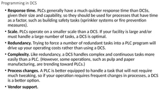 Programming in DCS
• Response time. PLCs generally have a much quicker response time than DCSs,
given their size and capability, so they should be used for processes that have time
as a factor, such as building safety tasks (sprinkler systems or fire prevention
measures).
• Scale. PLCs operate on a smaller scale than a DCS. If your facility is large and/or
must handle a large number of tasks, a DCS is optimal.
• Redundancy. Trying to force a number of redundant tasks into a PLC program will
drive up your operating costs rather than using a DCS.
• Complexity. Like redundancy, a DCS handles complex and continuous tasks more
easily than a PLC. (However, some operations, such as pulp and paper
manufacturing, are trending toward PLCs.)
• Process changes. A PLC is better equipped to handle a task that will not require
much tweaking, so if your operation requires frequent changes in processes, a DCS
is a better option.
• Vendor support.
 