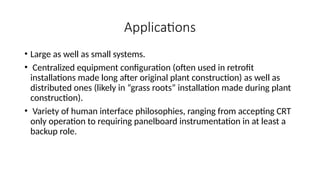 Applications
• Large as well as small systems.
• Centralized equipment configuration (often used in retrofit
installations made long after original plant construction) as well as
distributed ones (likely in “grass roots” installation made during plant
construction).
• Variety of human interface philosophies, ranging from accepting CRT
only operation to requiring panelboard instrumentation in at least a
backup role.
 