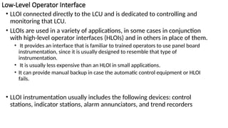Low-Level Operator Interface
• LLOI connected directly to the LCU and is dedicated to controlling and
monitoring that LCU.
• LLOIs are used in a variety of applications, in some cases in conjunction
with high-level operator interfaces (HLOIs) and in others in place of them.
• It provides an interface that is familiar to trained operators to use panel board
instrumentation, since it is usually designed to resemble that type of
instrumentation.
• It is usually less expensive than an HLOI in small applications.
• It can provide manual backup in case the automatic control equipment or HLOI
fails.
• LLOI instrumentation usually includes the following devices: control
stations, indicator stations, alarm annunciators, and trend recorders
 