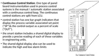 • Continuous Control Station: One type of panel
board instrumentation used in process control
systems is the manual / automatic station associated
with a continuous control loop. The continuous
control stations are split from LCU.
• control station has one bar graph indicators that
display the process variable associated set point
(“SP”)& the control output as a percent of scale
(“OUT”).
• the smart station includes a shared digital display to
provide a precise reading of each of these variables
in engineering units.
• The shared digital display also can be used to
indicate the high and low alarm limits
 