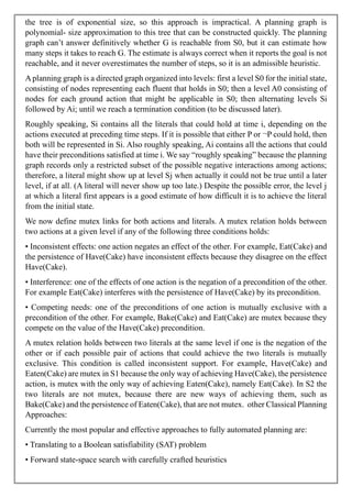 the tree is of exponential size, so this approach is impractical. A planning graph is
polynomial- size approximation to this tree that can be constructed quickly. The planning
graph can’t answer definitively whether G is reachable from S0, but it can estimate how
many steps it takes to reach G. The estimate is always correct when it reports the goal is not
reachable, and it never overestimates the number of steps, so it is an admissible heuristic.
Aplanning graph is a directed graph organized into levels: first a level S0 for the initial state,
consisting of nodes representing each fluent that holds in S0; then a level A0 consisting of
nodes for each ground action that might be applicable in S0; then alternating levels Si
followed by Ai; until we reach a termination condition (to be discussed later).
Roughly speaking, Si contains all the literals that could hold at time i, depending on the
actions executed at preceding time steps. If it is possible that either P or ¬P could hold, then
both will be represented in Si. Also roughly speaking, Ai contains all the actions that could
have their preconditions satisfied at time i. We say “roughly speaking” because the planning
graph records only a restricted subset of the possible negative interactions among actions;
therefore, a literal might show up at level Sj when actually it could not be true until a later
level, if at all. (A literal will never show up too late.) Despite the possible error, the level j
at which a literal first appears is a good estimate of how difficult it is to achieve the literal
from the initial state.
We now define mutex links for both actions and literals. A mutex relation holds between
two actions at a given level if any of the following three conditions holds:
• Inconsistent effects: one action negates an effect of the other. For example, Eat(Cake) and
the persistence of Have(Cake) have inconsistent effects because they disagree on the effect
Have(Cake).
• Interference: one of the effects of one action is the negation of a precondition of the other.
For example Eat(Cake) interferes with the persistence of Have(Cake) by its precondition.
• Competing needs: one of the preconditions of one action is mutually exclusive with a
precondition of the other. For example, Bake(Cake) and Eat(Cake) are mutex because they
compete on the value of the Have(Cake) precondition.
A mutex relation holds between two literals at the same level if one is the negation of the
other or if each possible pair of actions that could achieve the two literals is mutually
exclusive. This condition is called inconsistent support. For example, Have(Cake) and
Eaten(Cake) are mutex in S1 because the only way of achieving Have(Cake), the persistence
action, is mutex with the only way of achieving Eaten(Cake), namely Eat(Cake). In S2 the
two literals are not mutex, because there are new ways of achieving them, such as
Bake(Cake) and the persistence of Eaten(Cake), that are not mutex. other Classical Planning
Approaches:
Currently the most popular and effective approaches to fully automated planning are:
• Translating to a Boolean satisfiability (SAT) problem
• Forward state-space search with carefully crafted heuristics
 
