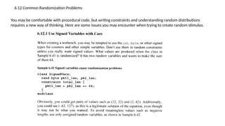 6.12 Common Randomization Problems
You may be comfortable with procedural code, but writing constraints and understanding random distributions
requires a new way of thinking. Here are some issues you may encounter when trying to create random stimulus.
 
