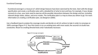 Functional Coverage
Functional coverage is a measure of which design features have been exercised by the tests. Start with the design
specification and create a verification plan with a detailed list of what to test and how. For example, if your design
connects to a bus, your tests need to exercise all the possible interactions between the design and bus, including
relevant design states, delays, and error modes. The verification plan is a map to show you where to go. For more
information on creating a verification plan, see Bergeron (2006).
Use a feedback loop to analyze the coverage results and decide on wh ich actions to take in order to converge on
100% coverage (Figure 9-1). Your first choice is to run existing tests with more seeds; the second is to build new
constraints. Resort to creating directed tests only if absolutely necessary
 