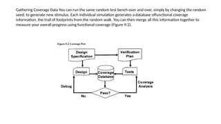 Gathering Coverage Data You can run the same random test bench over and over, simply by changing the random
seed, to generate new stimulus. Each individual simulation generates a database offunctional coverage
information, the trail of footprints from the random walk. You can then merge all this information together to
measure your overall progress using functional coverage (Figure 9-2).
 
