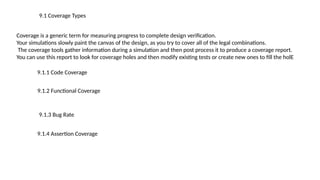 9.1 Coverage Types
Coverage is a generic term for measuring progress to complete design verification.
Your simulations slowly paint the canvas of the design, as you try to cover all of the legal combinations.
The coverage tools gather information during a simulation and then post process it to produce a coverage report.
You can use this report to look for coverage holes and then modify existing tests or create new ones to fill the holE
9.1.1 Code Coverage
9.1.2 Functional Coverage
9.1.3 Bug Rate
9.1.4 Assertion Coverage
 