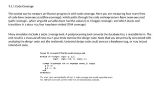 9.1.1 Code Coverage
The easiest way to measure verification progress is with code coverage. Here you are measuring how many lines
of code have been executed (line coverage), which paths through the code and expressions have been executed
(path coverage), which singlebit variables have had the values 0 or I (toggle coverage), and which states and
transitions in a state machine have been visited (FSM coverage)
Many simulators include a code coverage tool. A postprocessing tool converts the database into a readable form. The
end result is a measure of how much your tests exercise the design code. Note that you are primarily concerned with
analyzing the design code, not the testbench. Untested design code could conceal a hardware bug, or may be just
redundant code.
 