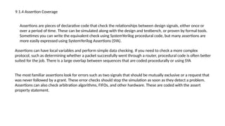 9.1.4 Assertion Coverage
Assertions are pieces of declarative code that check the relationships between design signals, either once or
over a period of time. These can be simulated along with the design and testbench, or proven by formal tools.
Sometimes you can write the equivalent check using SystemYerilog procedural code, but many assertions are
more easily expressed using SystemYerilog Assertions (SYA).
Assertions can have local variables and perform simple data checking. If you need to check a more complex
protocol, such as determining whether a packet successfully went through a router, procedural code is often better
suited for the job. There is a large overlap between sequences that are coded procedurally or using SYA
The most familiar assertions look for errors such as two signals that should be mutually exclusive or a request that
was never followed by a grant. These error checks should stop the simulation as soon as they detect a problem.
Assertions can also check arbitration algorithms, FIFOs, and other hardware. These are coded with the assert
property statement.
 