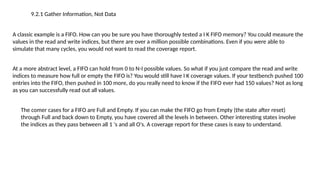9.2.1 Gather Information, Not Data
A classic example is a FIFO. How can you be sure you have thoroughly tested a I K FIFO memory? You could measure the
values in the read and write indices, but there are over a million possible combinations. Even if you were able to
simulate that many cycles, you would not want to read the coverage report.
At a more abstract level, a FIFO can hold from 0 to N-I possible values. So what if you just compare the read and write
indices to measure how full or empty the FIFO is? You would still have I K coverage values. If your testbench pushed 100
entries into the FIFO, then pushed in 100 more, do you really need to know if the FIFO ever had 150 values? Not as long
as you can successfully read out all values.
The comer cases for a FIFO are Full and Empty. If you can make the FIFO go from Empty (the state after reset)
through Full and back down to Empty, you have covered all the levels in between. Other interesting states involve
the indices as they pass between all 1 's and all O's. A coverage report for these cases is easy to understand.
 