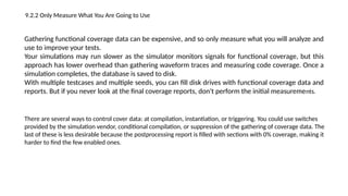 9.2.2 Only Measure What You Are Going to Use
Gathering functional coverage data can be expensive, and so only measure what you will analyze and
use to improve your tests.
Your simulations may run slower as the simulator monitors signals for functional coverage, but this
approach has lower overhead than gathering waveform traces and measuring code coverage. Once a
simulation completes, the database is saved to disk.
With multiple testcases and multiple seeds, you can fill disk drives with functional coverage data and
reports. But if you never look at the final coverage reports, don't perform the initial measurements.
There are several ways to control cover data: at compilation, instantiation, or triggering. You could use switches
provided by the simulation vendor, conditional compilation, or suppression of the gathering of coverage data. The
last of these is less desirable because the postprocessing report is filled with sections with 0% coverage, making it
harder to find the few enabled ones.
 
