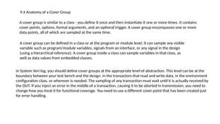9.4 Anatomy of a Cover Group
A cover group is similar to a class - you define it once and then instantiate it one or more times. It contains
cover points, options, formal arguments, and an optional trigger. A cover group encompasses one or more
data points, all of which are sampled at the same time.
A cover group can be defined in a class or at the program or module level. It can sample any visible
variable such as program/module variables, signals from an interface, or any signal in the design
(using a hierarchical reference). A cover group inside a class can sample variables in that class, as
well as data values from embedded classes.
In System Veri log, you should detine cover groups at the appropriate level of abstraction. This level can be at the
boundary between your test bench and the design. in the transactors that read and write data, in the environment
configuration class. or wherever is needed. The sampling of any transaction must wait until it is actually received by
the OUT. If you inject an error in the middle of a transaction, causing it to be aborted in transmission, you need to
change how you treat it for functional coverage. You need to use a different cover point that has been created just
for error handling.
 