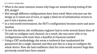 6.2.1 Device configuration
• What is the most common reason why bugs are missed during testing of the
RTL design?
• Not enough different configurations have been tried! Most tests just use the
design as it comes out of reset, or apply a fixed set of initialization vectors to
put it into a known state.
• in a real world environment, the DUT’s configuration becomes more and more
random
• To test this device, the verification engineer had to write several dozen lines of
Tcl code to configure each channel. As a result, she was never able to try
configurations with more than a handful of channels enabled
• Using a CRT methodology, she wrote a testbench that randomized the
parameters for a single channel, and then put this in a loop to configure the
whole device. Now she had confidence that her tests would uncover bugs that
previously would have been missed
 