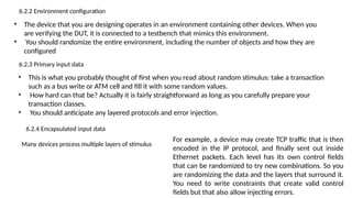 6.2.2 Environment configuration
• The device that you are designing operates in an environment containing other devices. When you
are verifying the DUT, it is connected to a testbench that mimics this environment.
• You should randomize the entire environment, including the number of objects and how they are
configured
6.2.3 Primary input data
• This is what you probably thought of first when you read about random stimulus: take a transaction
such as a bus write or ATM cell and fill it with some random values.
• How hard can that be? Actually it is fairly straightforward as long as you carefully prepare your
transaction classes.
• You should anticipate any layered protocols and error injection.
6.2.4 Encapsulated input data
Many devices process multiple layers of stimulus
For example, a device may create TCP traffic that is then
encoded in the IP protocol, and finally sent out inside
Ethernet packets. Each level has its own control fields
that can be randomized to try new combinations. So you
are randomizing the data and the layers that surround it.
You need to write constraints that create valid control
fields but that also allow injecting errors.
 