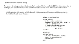 6.3 Randomization in System Verilog
The random stimulus generation in System Verilog is most useful when used with OOP. You first create a class to
hold a group of related random variables, and then have the random-solver fill them with random values
6.3.1 Simple class with random variables Example 6-1 shows a class with random variables, constraints,
plus test bench code to use this class.
 