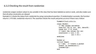 6.3.2 Checking the result from randomize
randomize assigns random values to any variable in the class that has been labeled as rand or randc, and also makes sure
that all active constraints are obeyed
Example 6-1 checks the status from randomize by using a procedural assertion. If randomization succeeds, the function
returns 1. If it fails, randomize returns 0. The assertion checks the result and prints an error if there was a failure
 