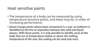 Heat sensitive paints
• The temperature of a body can be measured by using
temperature-sensitive paints, and these may be, in order of
increasing performance:
• phase-change paints whose basic component is a wax: an isotherm is
identified by the line of separation between the solid and liquid
phases. With these paints, it is only possible to identify areas of the
body that are at temperatures below or above the melting
temperature of the wax; the coating can be used only once.
 