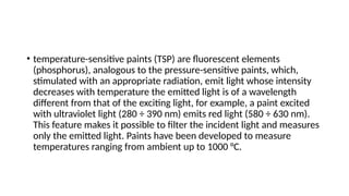 • temperature-sensitive paints (TSP) are fluorescent elements
(phosphorus), analogous to the pressure-sensitive paints, which,
stimulated with an appropriate radiation, emit light whose intensity
decreases with temperature the emitted light is of a wavelength
different from that of the exciting light, for example, a paint excited
with ultraviolet light (280 ÷ 390 nm) emits red light (580 ÷ 630 nm).
This feature makes it possible to filter the incident light and measures
only the emitted light. Paints have been developed to measure
temperatures ranging from ambient up to 1000 °C.
 