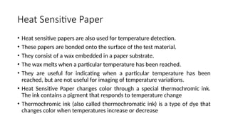Heat Sensitive Paper
• Heat sensitive papers are also used for temperature detection.
• These papers are bonded onto the surface of the test material.
• They consist of a wax embedded in a paper substrate.
• The wax melts when a particular temperature has been reached.
• They are useful for indicating when a particular temperature has been
reached, but are not useful for imaging of temperature variations.
• Heat Sensitive Paper changes color through a special thermochromic ink.
The ink contains a pigment that responds to temperature change
• Thermochromic ink (also called thermochromatic ink) is a type of dye that
changes color when temperatures increase or decrease
 