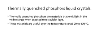 Thermally quenched phosphors liquid crystals
• Thermally quenched phosphors are materials that emit light in the
visible range when exposed to ultraviolet light.
• These materials are useful over the temperature range 20 to 400 °C.
 