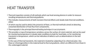 HEAT TRANSFER
• Thermal inspection consists of all methods which use heat-sensing devices in order to measure
resulting temperatures and thermal gradients.
• This includes measurements of both transient thermal effects and steady state thermal conditions,
either
• of which may be used to detect the presence of flaws, or thermal methods aimed at detecting
unwanted distribution of heat flux from components.
• Thermography is the principal thermal testing technique in use at present.
• This provides a map of temperature variations across the surface of a test material, and can be used
for monitoring temperature in steady state conditions to look for heat leaks, or for monitoring
transients in temperature, which can be indicative of defects such as delaminations in the test
specimen.
• In the case of thermal transients, the material is heated by subjecting it to a thermal pulse. Any
flaws or inhomogeneities in the material lead to thermal gradients, which are different from those in
the undamaged material.
 