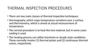 THERMAL INSPECTION PROCEDURES
• There are two main classes of thermal inspection techniques:
• thermography, which maps temperature variations over a surface,
and thermometry, which is aimed at actual measurement of
temperature.
• The normal procedure is to heat the test material, but in some cases
cooling is used.
• The heating process can utilize transients or steady state conditions.
These normally involve (1) thermal pulses and (2) continuous thermal
waves, respectively.
 