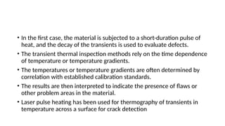 • In the first case, the material is subjected to a short-duration pulse of
heat, and the decay of the transients is used to evaluate defects.
• The transient thermal inspection methods rely on the time dependence
of temperature or temperature gradients.
• The temperatures or temperature gradients are often determined by
correlation with established calibration standards.
• The results are then interpreted to indicate the presence of flaws or
other problem areas in the material.
• Laser pulse heating has been used for thermography of transients in
temperature across a surface for crack detection
 
