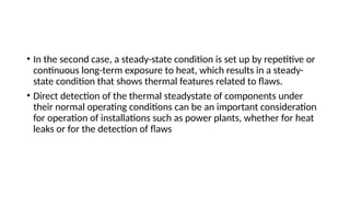 • In the second case, a steady-state condition is set up by repetitive or
continuous long-term exposure to heat, which results in a steady-
state condition that shows thermal features related to flaws.
• Direct detection of the thermal steadystate of components under
their normal operating conditions can be an important consideration
for operation of installations such as power plants, whether for heat
leaks or for the detection of flaws
 