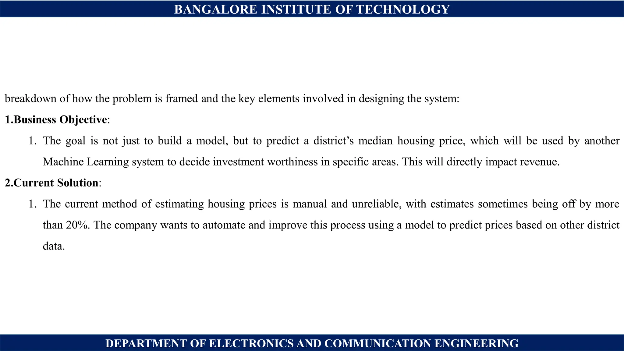 BANGALORE INSTITUTE OF TECHNOLOGY
DEPARTMENT OF ELECTRONICS AND COMMUNICATION ENGINEERING
breakdown of how the problem is framed and the key elements involved in designing the system:
1.Business Objective:
1. The goal is not just to build a model, but to predict a district’s median housing price, which will be used by another
Machine Learning system to decide investment worthiness in specific areas. This will directly impact revenue.
2.Current Solution:
1. The current method of estimating housing prices is manual and unreliable, with estimates sometimes being off by more
than 20%. The company wants to automate and improve this process using a model to predict prices based on other district
data.
 