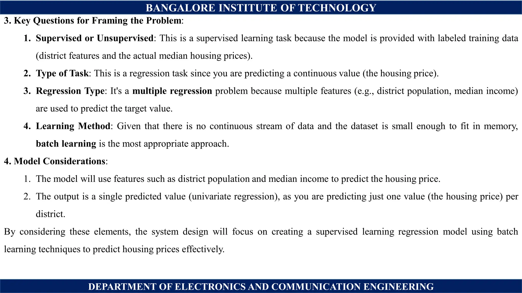 BANGALORE INSTITUTE OF TECHNOLOGY
DEPARTMENT OF ELECTRONICS AND COMMUNICATION ENGINEERING
3. Key Questions for Framing the Problem:
1. Supervised or Unsupervised: This is a supervised learning task because the model is provided with labeled training data
(district features and the actual median housing prices).
2. Type of Task: This is a regression task since you are predicting a continuous value (the housing price).
3. Regression Type: It's a multiple regression problem because multiple features (e.g., district population, median income)
are used to predict the target value.
4. Learning Method: Given that there is no continuous stream of data and the dataset is small enough to fit in memory,
batch learning is the most appropriate approach.
4. Model Considerations:
1. The model will use features such as district population and median income to predict the housing price.
2. The output is a single predicted value (univariate regression), as you are predicting just one value (the housing price) per
district.
By considering these elements, the system design will focus on creating a supervised learning regression model using batch
learning techniques to predict housing prices effectively.
 