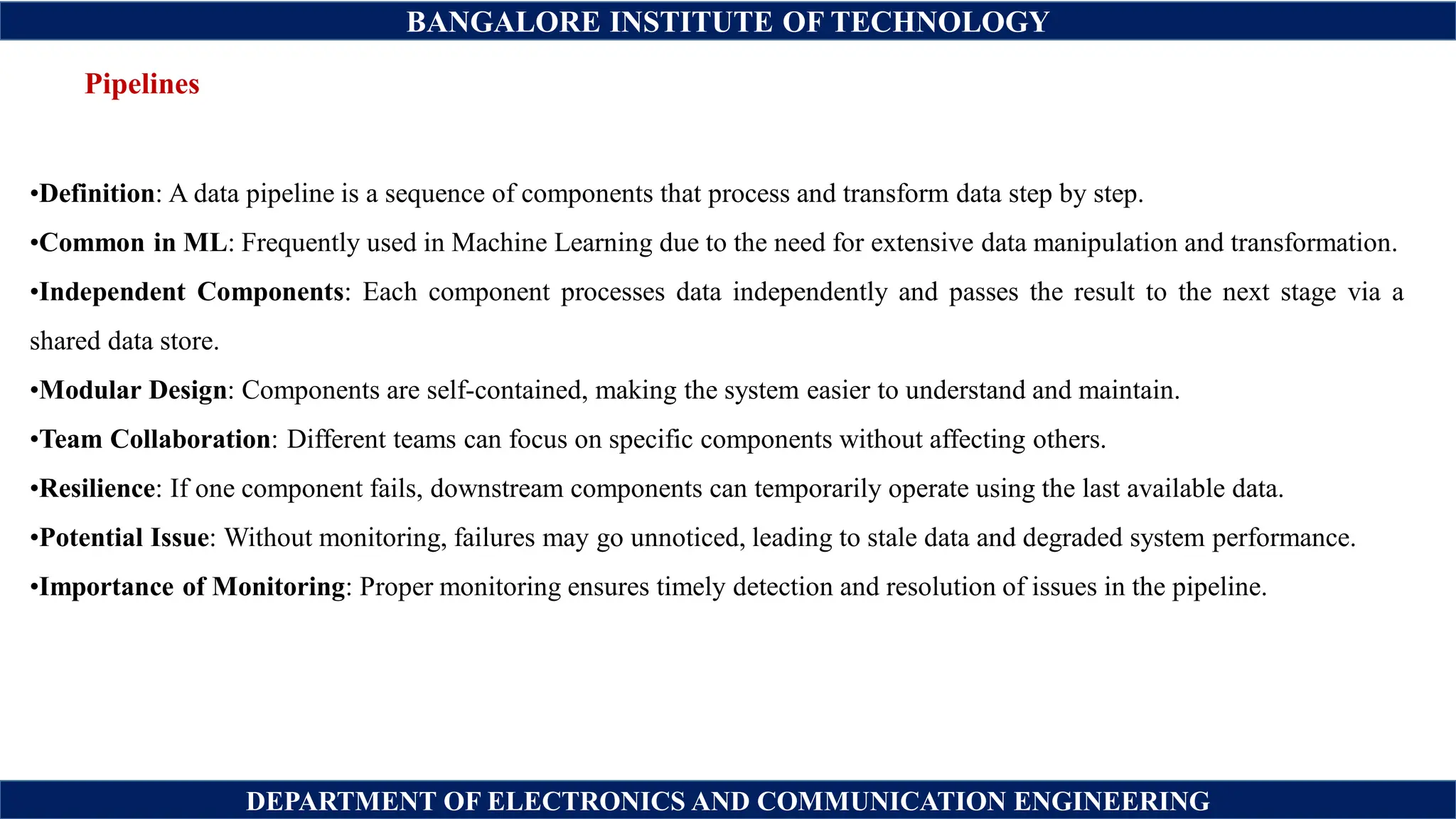 BANGALORE INSTITUTE OF TECHNOLOGY
DEPARTMENT OF ELECTRONICS AND COMMUNICATION ENGINEERING
Pipelines
•Definition: A data pipeline is a sequence of components that process and transform data step by step.
•Common in ML: Frequently used in Machine Learning due to the need for extensive data manipulation and transformation.
•Independent Components: Each component processes data independently and passes the result to the next stage via a
shared data store.
•Modular Design: Components are self-contained, making the system easier to understand and maintain.
•Team Collaboration: Different teams can focus on specific components without affecting others.
•Resilience: If one component fails, downstream components can temporarily operate using the last available data.
•Potential Issue: Without monitoring, failures may go unnoticed, leading to stale data and degraded system performance.
•Importance of Monitoring: Proper monitoring ensures timely detection and resolution of issues in the pipeline.
 