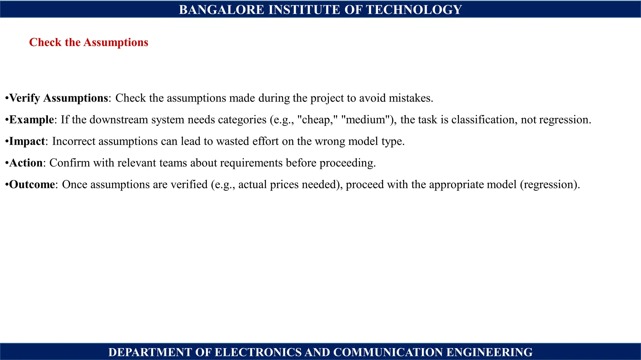 BANGALORE INSTITUTE OF TECHNOLOGY
DEPARTMENT OF ELECTRONICS AND COMMUNICATION ENGINEERING
Check the Assumptions
•Verify Assumptions: Check the assumptions made during the project to avoid mistakes.
•Example: If the downstream system needs categories (e.g., "cheap," "medium"), the task is classification, not regression.
•Impact: Incorrect assumptions can lead to wasted effort on the wrong model type.
•Action: Confirm with relevant teams about requirements before proceeding.
•Outcome: Once assumptions are verified (e.g., actual prices needed), proceed with the appropriate model (regression).
 