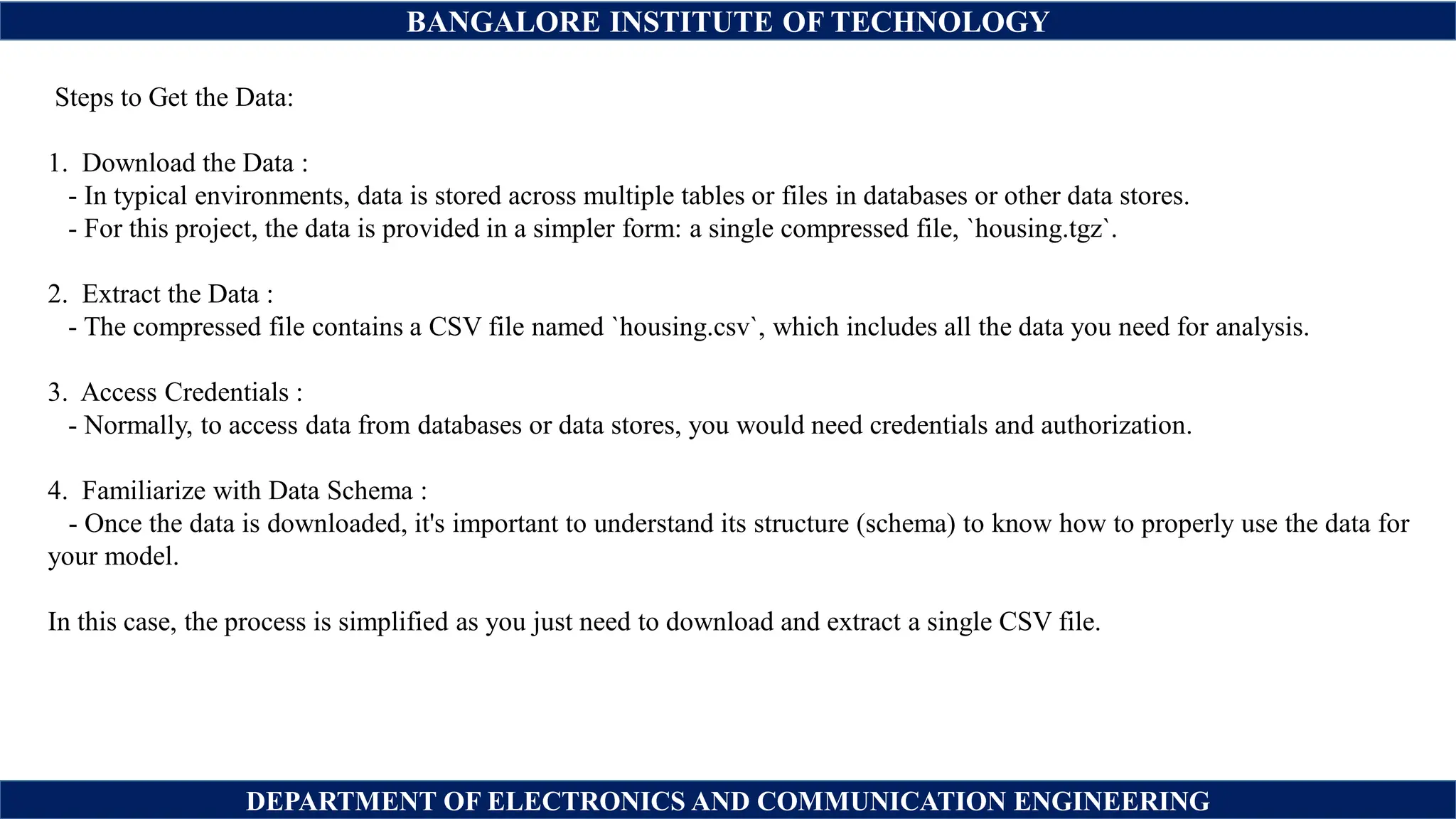 BANGALORE INSTITUTE OF TECHNOLOGY
DEPARTMENT OF ELECTRONICS AND COMMUNICATION ENGINEERING
Steps to Get the Data:
1. Download the Data :
- In typical environments, data is stored across multiple tables or files in databases or other data stores.
- For this project, the data is provided in a simpler form: a single compressed file, `housing.tgz`.
2. Extract the Data :
- The compressed file contains a CSV file named `housing.csv`, which includes all the data you need for analysis.
3. Access Credentials :
- Normally, to access data from databases or data stores, you would need credentials and authorization.
4. Familiarize with Data Schema :
- Once the data is downloaded, it's important to understand its structure (schema) to know how to properly use the data for
your model.
In this case, the process is simplified as you just need to download and extract a single CSV file.
 