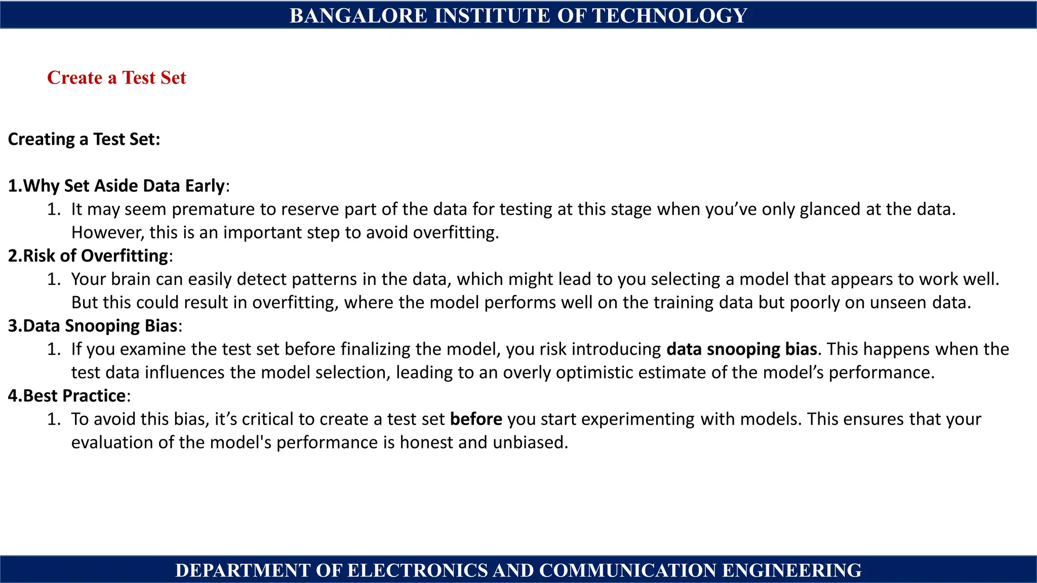 BANGALORE INSTITUTE OF TECHNOLOGY
DEPARTMENT OF ELECTRONICS AND COMMUNICATION ENGINEERING
Create a Test Set
Creating a Test Set:
1.Why Set Aside Data Early:
1. It may seem premature to reserve part of the data for testing at this stage when you’ve only glanced at the data.
However, this is an important step to avoid overfitting.
2.Risk of Overfitting:
1. Your brain can easily detect patterns in the data, which might lead to you selecting a model that appears to work well.
But this could result in overfitting, where the model performs well on the training data but poorly on unseen data.
3.Data Snooping Bias:
1. If you examine the test set before finalizing the model, you risk introducing data snooping bias. This happens when the
test data influences the model selection, leading to an overly optimistic estimate of the model’s performance.
4.Best Practice:
1. To avoid this bias, it’s critical to create a test set before you start experimenting with models. This ensures that your
evaluation of the model's performance is honest and unbiased.
 
