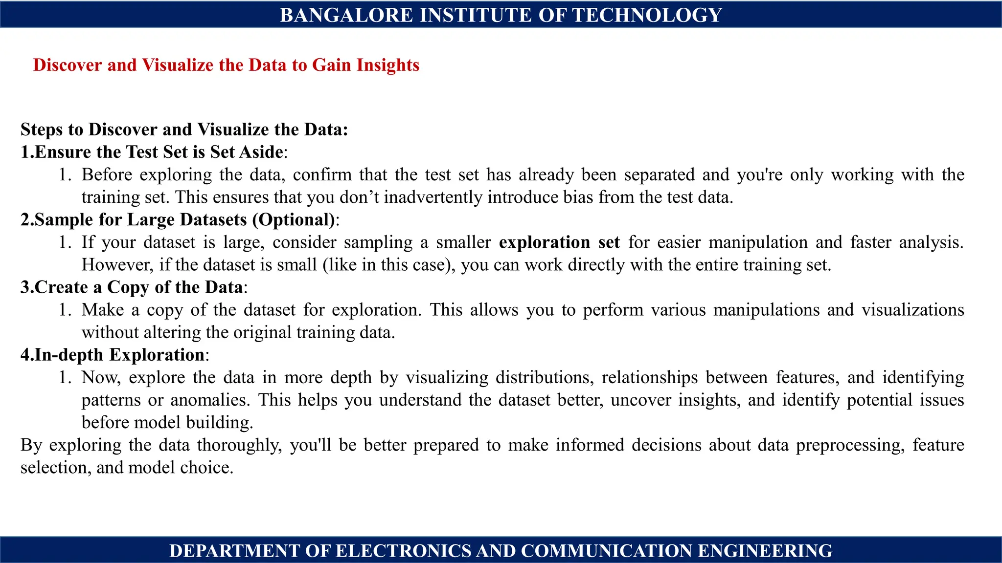 BANGALORE INSTITUTE OF TECHNOLOGY
DEPARTMENT OF ELECTRONICS AND COMMUNICATION ENGINEERING
Discover and Visualize the Data to Gain Insights
Steps to Discover and Visualize the Data:
1.Ensure the Test Set is Set Aside:
1. Before exploring the data, confirm that the test set has already been separated and you're only working with the
training set. This ensures that you don’t inadvertently introduce bias from the test data.
2.Sample for Large Datasets (Optional):
1. If your dataset is large, consider sampling a smaller exploration set for easier manipulation and faster analysis.
However, if the dataset is small (like in this case), you can work directly with the entire training set.
3.Create a Copy of the Data:
1. Make a copy of the dataset for exploration. This allows you to perform various manipulations and visualizations
without altering the original training data.
4.In-depth Exploration:
1. Now, explore the data in more depth by visualizing distributions, relationships between features, and identifying
patterns or anomalies. This helps you understand the dataset better, uncover insights, and identify potential issues
before model building.
By exploring the data thoroughly, you'll be better prepared to make informed decisions about data preprocessing, feature
selection, and model choice.
 
