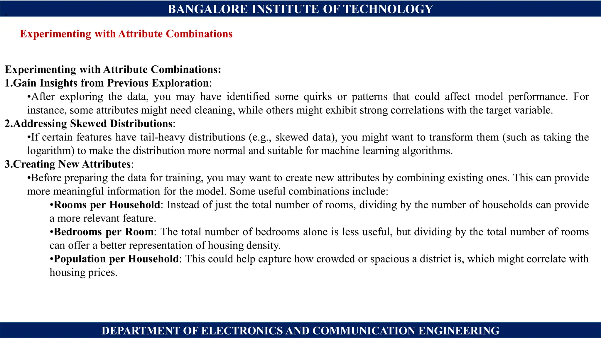 BANGALORE INSTITUTE OF TECHNOLOGY
DEPARTMENT OF ELECTRONICS AND COMMUNICATION ENGINEERING
Experimenting with Attribute Combinations
.
Experimenting with Attribute Combinations:
1.Gain Insights from Previous Exploration:
•After exploring the data, you may have identified some quirks or patterns that could affect model performance. For
instance, some attributes might need cleaning, while others might exhibit strong correlations with the target variable.
2.Addressing Skewed Distributions:
•If certain features have tail-heavy distributions (e.g., skewed data), you might want to transform them (such as taking the
logarithm) to make the distribution more normal and suitable for machine learning algorithms.
3.Creating New Attributes:
•Before preparing the data for training, you may want to create new attributes by combining existing ones. This can provide
more meaningful information for the model. Some useful combinations include:
•Rooms per Household: Instead of just the total number of rooms, dividing by the number of households can provide
a more relevant feature.
•Bedrooms per Room: The total number of bedrooms alone is less useful, but dividing by the total number of rooms
can offer a better representation of housing density.
•Population per Household: This could help capture how crowded or spacious a district is, which might correlate with
housing prices.
 