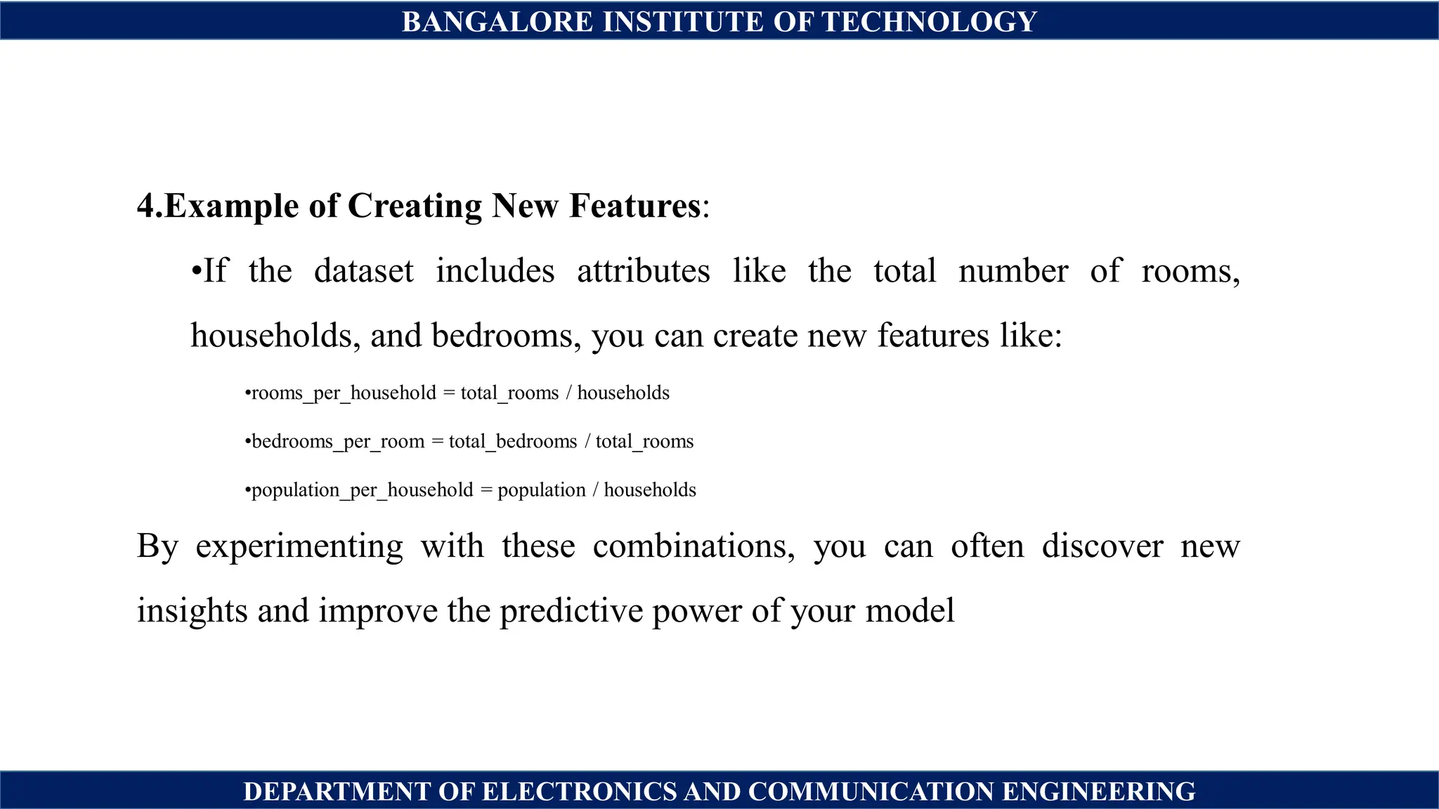 BANGALORE INSTITUTE OF TECHNOLOGY
DEPARTMENT OF ELECTRONICS AND COMMUNICATION ENGINEERING
4.Example of Creating New Features:
•If the dataset includes attributes like the total number of rooms,
households, and bedrooms, you can create new features like:
•rooms_per_household = total_rooms / households
•bedrooms_per_room = total_bedrooms / total_rooms
•population_per_household = population / households
By experimenting with these combinations, you can often discover new
insights and improve the predictive power of your model
 
