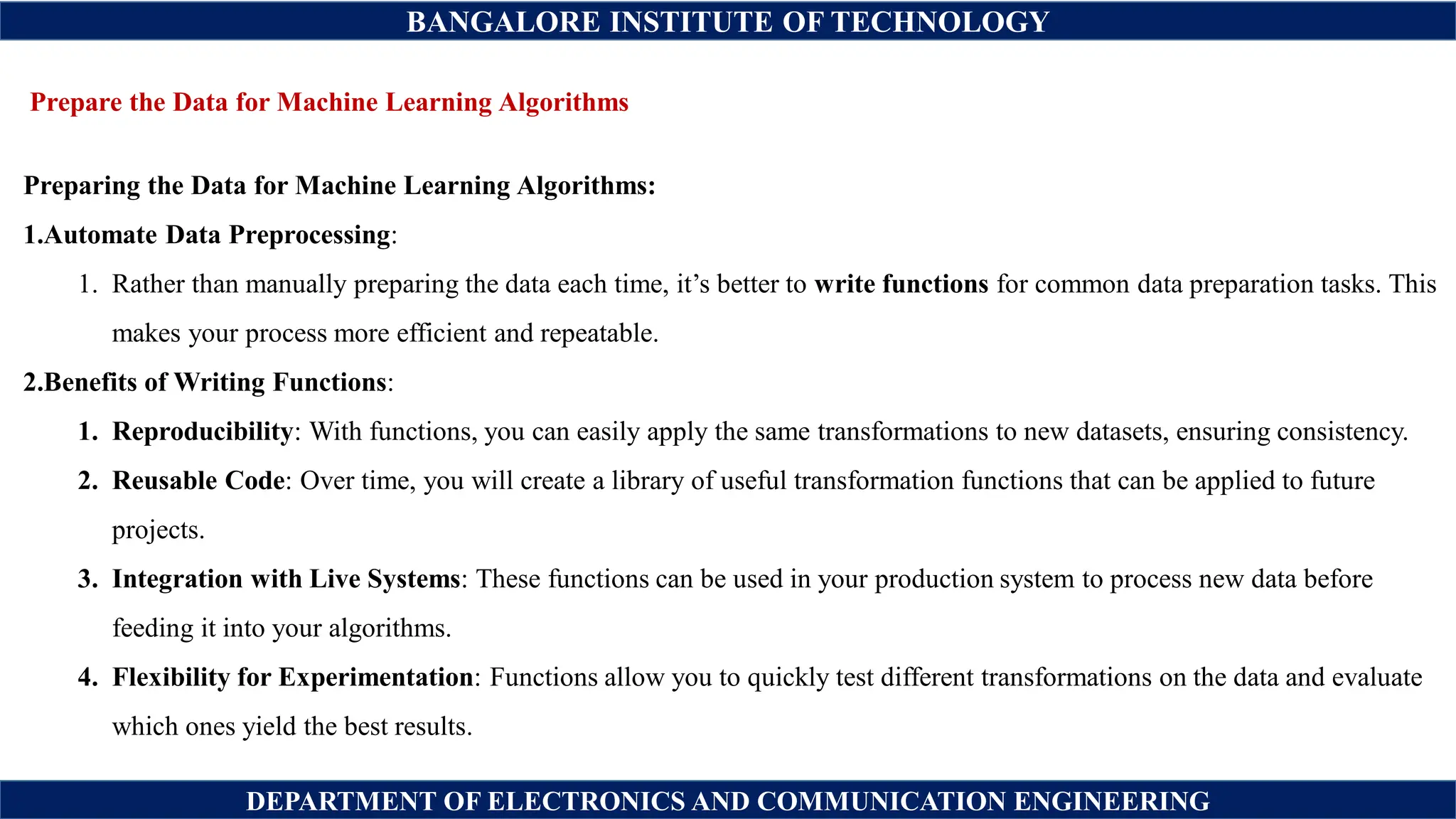 BANGALORE INSTITUTE OF TECHNOLOGY
DEPARTMENT OF ELECTRONICS AND COMMUNICATION ENGINEERING
Prepare the Data for Machine Learning Algorithms
Preparing the Data for Machine Learning Algorithms:
1.Automate Data Preprocessing:
1. Rather than manually preparing the data each time, it’s better to write functions for common data preparation tasks. This
makes your process more efficient and repeatable.
2.Benefits of Writing Functions:
1. Reproducibility: With functions, you can easily apply the same transformations to new datasets, ensuring consistency.
2. Reusable Code: Over time, you will create a library of useful transformation functions that can be applied to future
projects.
3. Integration with Live Systems: These functions can be used in your production system to process new data before
feeding it into your algorithms.
4. Flexibility for Experimentation: Functions allow you to quickly test different transformations on the data and evaluate
which ones yield the best results.
 